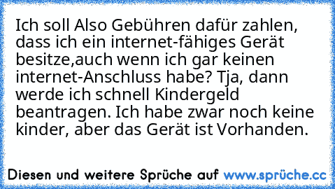 Ich soll Also Gebühren dafür zahlen, dass ich ein internet-fähiges Gerät besitze,
auch wenn ich gar keinen internet-Anschluss habe? Tja, dann werde ich schnell Kindergeld beantragen. Ich habe zwar noch keine kinder, aber das Gerät ist Vorhanden.