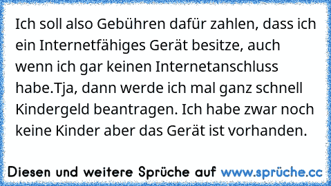 Ich soll also Gebühren dafür zahlen, dass ich ein Internetfähiges Gerät besitze, auch wenn ich gar keinen Internetanschluss habe.Tja, dann werde ich mal ganz schnell Kindergeld beantragen. Ich habe zwar noch keine Kinder aber das Gerät ist vorhanden.