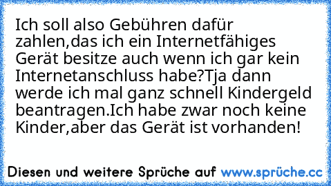 Ich soll also Gebühren dafür zahlen,das ich ein Internetfähiges Gerät besitze auch wenn ich gar kein Internetanschluss habe?Tja dann werde ich mal ganz schnell Kindergeld beantragen.Ich habe zwar noch keine Kinder,aber das Gerät ist vorhanden!