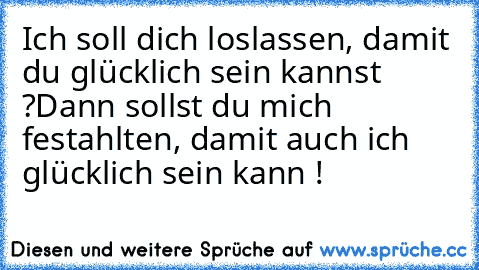 Ich soll dich loslassen, damit du glücklich sein kannst ?
Dann sollst du mich festahlten, damit auch ich glücklich sein kann !