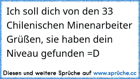 Ich soll dich von den 33 Chilenischen Minenarbeiter Grüßen, sie haben dein Niveau gefunden =D