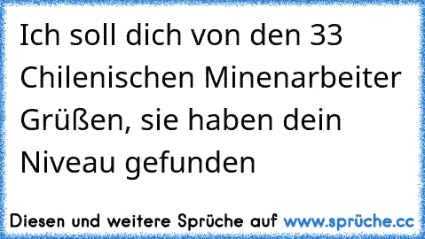 Ich soll dich von den 33 Chilenischen Minenarbeiter Grüßen, sie haben dein Niveau gefunden