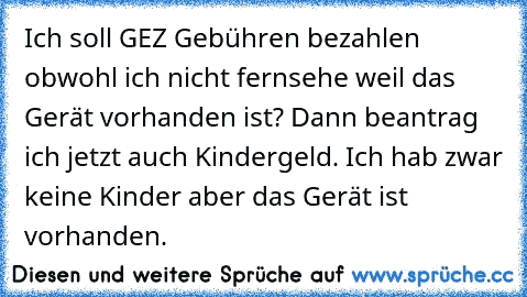 Ich soll GEZ Gebühren bezahlen obwohl ich nicht fernsehe weil das Gerät vorhanden ist? Dann beantrag ich jetzt auch Kindergeld. Ich hab zwar keine Kinder aber das Gerät ist vorhanden.