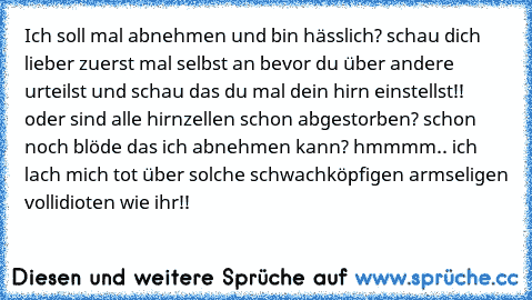 Ich soll mal abnehmen und bin hässlich? schau dich lieber zuerst mal selbst an bevor du über andere urteilst und schau das du mal dein hirn einstellst!! oder sind alle hirnzellen schon abgestorben? schon noch blöde das ich abnehmen kann? hmmmm.. ich lach mich tot über solche schwachköpfigen armseligen vollidioten wie ihr!!