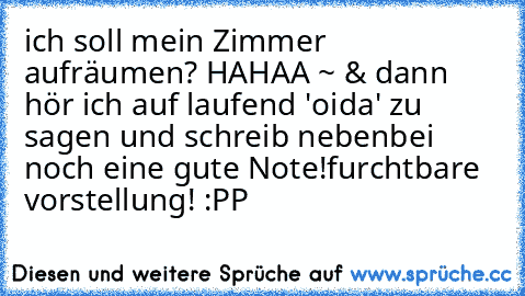 ich soll mein Zimmer aufräumen? 
HAHAA ~ & dann hör ich auf laufend 'oida' zu sagen und schreib nebenbei noch eine gute Note!
furchtbare vorstellung! :PP