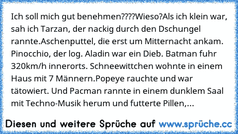 Ich soll mich gut benehmen????
Wieso?
Als ich klein war, sah ich Tarzan, der nackig durch den Dschungel rannte.
Aschenputtel, die erst um Mitternacht ankam. Pinocchio, der log. Aladin war ein Dieb. Batman fuhr 320km/h innerorts. Schneewittchen wohnte in einem Haus mit 7 Männern.
Popeye rauchte und war tätowiert. Und Pacman rannte in einem dunklem Saal mit Techno-Musik herum und futterte Pillen,...