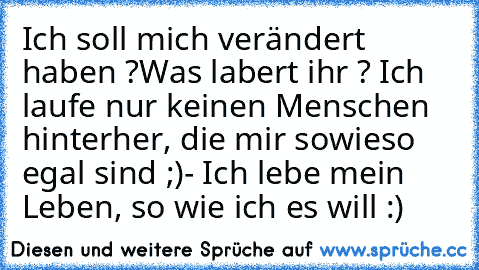 Ich soll mich verändert haben ?
Was labert ihr ? Ich laufe nur keinen Menschen hinterher, die mir sowieso egal sind ;)
- Ich lebe mein Leben, so wie ich es will :) ♥