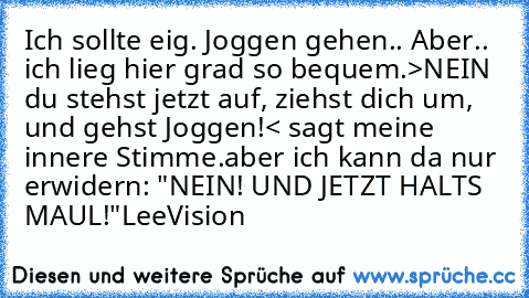 Ich sollte eig. Joggen gehen.. Aber.. ich lieg hier grad so bequem.
>NEIN du stehst jetzt auf, ziehst dich um, und gehst Joggen!< sagt meine innere Stimme.
aber ich kann da nur erwidern: "NEIN! UND JETZT HALTS MAUL!"
LeeVision