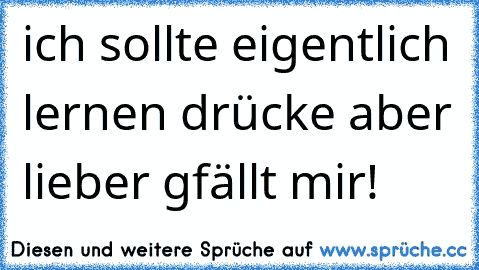 ich sollte eigentlich lernen drücke aber lieber gfällt mir!