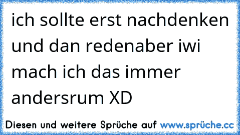 ich sollte erst nachdenken und dan reden
aber iwi mach ich das immer andersrum XD