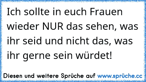 Ich sollte in euch Frauen wieder NUR das sehen, was ihr seid und nicht das, was ihr gerne sein würdet!