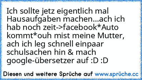 Ich sollte jetz eigentlich mal Hausaufgaben machen...ach ich hab noch zeit->facebook
*Auto kommt*
ouh mist meine Mutter, ach ich leg schnell einpaar schulsachen hin & mach google-übersetzer auf :D :D