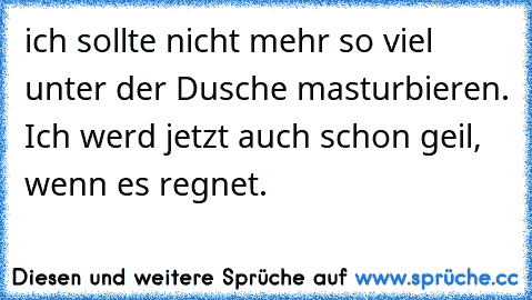 ich sollte nicht mehr so viel unter der Dusche masturbieren. Ich werd jetzt auch schon geil, wenn es regnet.