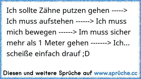 Ich sollte Zähne putzen gehen -----> Ich muss aufstehen ------> Ich muss mich bewegen ------> Im muss sicher mehr als 1 Meter gehen -------> Ich... scheiße einfach drauf ;D