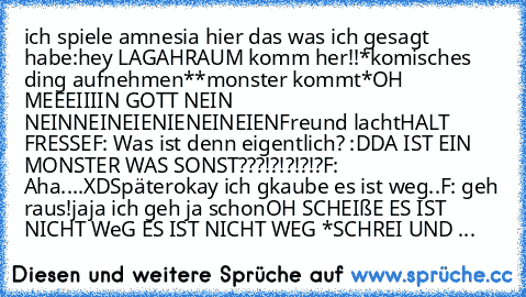 ich spiele amnesia hier das was ich gesagt habe:
hey LAGAHRAUM komm her!!
*komisches ding aufnehmen*
*monster kommt*
OH MEEEIIIIN GOTT NEIN NEINNEINEIENIENEINEIEN
Freund lacht
HALT FRESSE
F: Was ist denn eigentlich? :D
DA IST EIN MONSTER WAS SONST???!?!?!?!?
F: Aha....XD
Später
okay ich gkaube es ist weg..
F: geh raus!
jaja ich geh ja schon
OH SCHEIßE ES IST NICHT WeG ES IST NICHT WEG *SCHREI U...