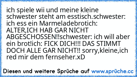 ich spiele wii und meine kleine schwester steht am esstisch.
schwester: ich ess ein Marmeladebrot
ich: ALTER,ICH HAB GAR NICHT ABGESCHOSSEN!!
schwester: ich will aber ein brot!
ich: FICK DICH!!! DAS STIMMT DOCH ALLE GAR NICHT!! sorry,kleine,ich red mir dem fernseher.
xD