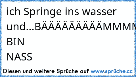 ich Springe ins wasser und
...BÄÄÄÄÄÄÄÄÄMMMM
ICH BIN NASS