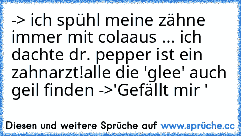 -> ich spühl meine zähne immer mit cola
aus ... ich dachte dr. pepper ist ein zahnarzt!
alle die 'glee' auch geil finden ->
'Gefällt mir '
♥