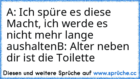 A: Ich spüre es diese Macht, ich werde es nicht mehr lange aushalten
B: Alter neben dir ist die Toilette