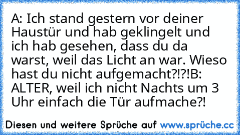 A: Ich stand gestern vor deiner Haustür und hab geklingelt und ich hab gesehen, dass du da warst, weil das Licht an war. Wieso hast du nicht aufgemacht?!?!
B: ALTER, weil ich nicht Nachts um 3 Uhr einfach die Tür aufmache?!