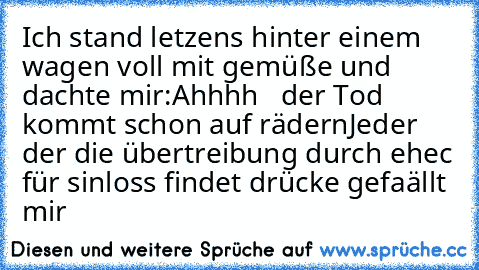 Ich stand letzens hinter einem wagen voll mit gemüße und dachte mir:
Ahhhh   der Tod kommt schon auf rädern
Jeder der die übertreibung durch ehec für sinloss findet drücke gefaällt mir