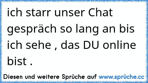 ich starr unser Chat gespräch so lang an bis ich sehe , das DU online bist . 