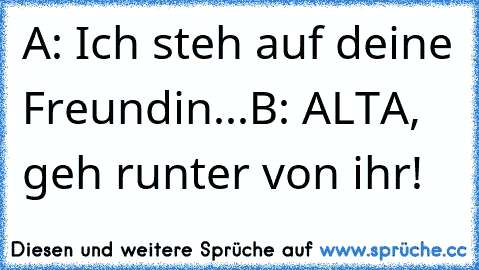 A: Ich steh auf deine Freundin...
B: ALTA, geh runter von ihr!