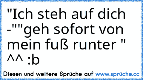 "Ich steh auf dich -"
"geh sofort von mein fuß runter " ^^ :b