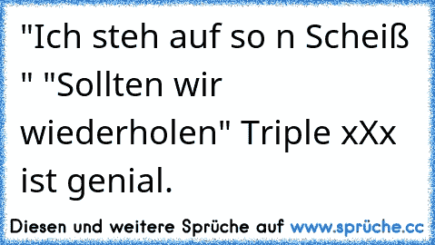 "Ich steh auf so n Scheiß " 
"Sollten wir wiederholen" 
Triple xXx ist genial.