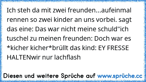 Ich steh da mit zwei freunden...
aufeinmal rennen so zwei kinder an uns vorbei. sagt das eine: Das war nicht meine schuld"
ich tuschel zu meinen freunden: Doch war es *kicher kicher*
brüllt das kind: EY FRESSE HALTEN
wir nur lachflash