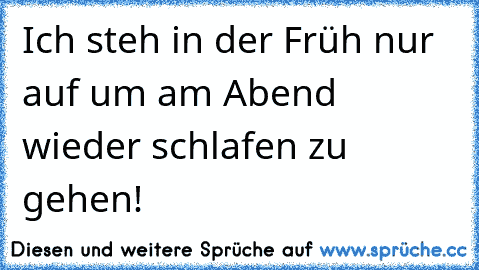 Ich steh in der Früh nur auf um am Abend wieder schlafen zu gehen!