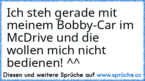 Ich steh gerade mit meinem Bobby-Car im McDrive und die wollen mich nicht bedienen! ^^