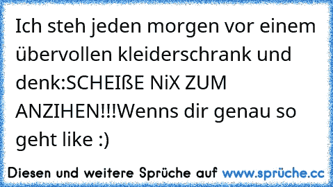 Ich steh jeden morgen vor einem übervollen kleiderschrank und denk:
SCHEIßE NiX ZUM ANZIHEN!!!
Wenns dir genau so geht like :)