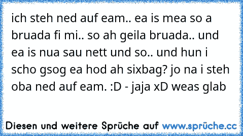 ich steh ned auf eam.. ea is mea so a bruada fi mi.. so ah geila bruada.. und ea is nua sau nett und so.. und hun i scho gsog ea hod ah sixbag? jo na i steh oba ned auf eam. :D - jaja xD weas glab