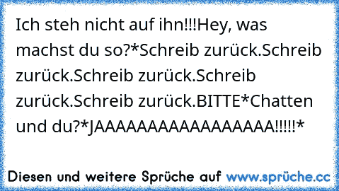 Ich steh nicht auf ihn!!!
Hey, was machst du so?
*Schreib zurück.Schreib zurück.Schreib zurück.Schreib zurück.Schreib zurück.BITTE*
Chatten und du?
*JAAAAAAAAAAAAAAAAA!!!!!*