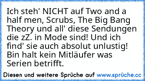 Ich steh' NICHT auf Two and a half men, Scrubs, The Big Bang Theory und all' diese Sendungen die zZ. in Mode sind! Und ich find' sie auch absolut unlustig! Bin halt kein Mitläufer was Serien betrifft.