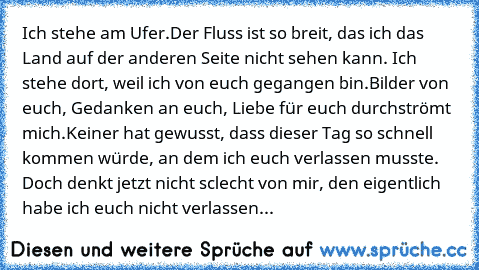 Ich stehe am Ufer.
Der Fluss ist so breit, das ich das Land auf der anderen Seite nicht sehen kann. 
Ich stehe dort, weil ich von euch gegangen bin.
Bilder von euch, Gedanken an euch, Liebe für euch durchströmt mich.
Keiner hat gewusst, dass dieser Tag so schnell kommen würde, an dem ich euch verlassen musste. 
Doch denkt jetzt nicht sclecht von mir, den eigentlich habe ich euch nicht verlassen...