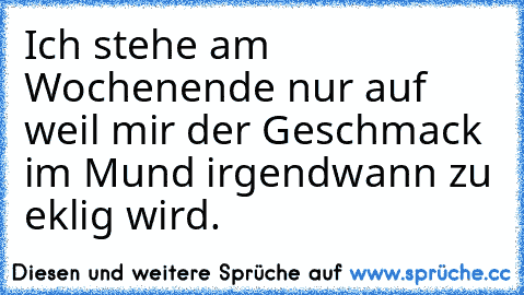 Ich stehe am Wochenende nur auf weil mir der Geschmack im Mund irgendwann zu eklig wird.