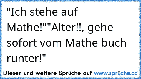 "Ich stehe auf Mathe!"
"Alter!!, gehe sofort vom Mathe buch runter!"