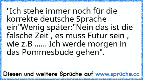 "Ich stehe immer noch für die korrekte deutsche Sprache ein"
Wenig später:
"Nein das ist die falsche Zeit , es muss Futur sein , wie z.B ...... Ich werde morgen in das Pommesbude gehen".