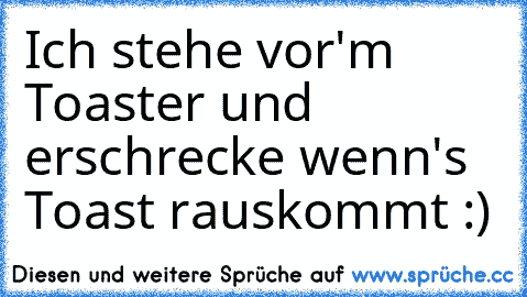 Ich stehe vor'm Toaster und erschrecke wenn's Toast rauskommt :)