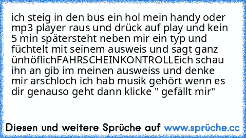 ich steig in den bus ein hol mein handy oder mp3 player raus und drück auf play und kein 5 min später
steht neben mir ein typ und füchtelt mit seinem ausweis und sagt ganz ünhöflich
FAHRSCHEINKONTROLLE
ich schau ihn an gib im meinen ausweiss und denke mir arschloch ich hab musik gehört 
wenn es dir genauso geht dann klicke " gefällt mir"