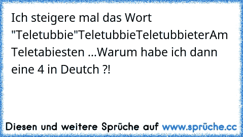 Ich steigere mal das Wort "Teletubbie"
Teletubbie
Teletubbieter
Am Teletabiesten ...
Warum habe ich dann eine 4 in Deutch ?!