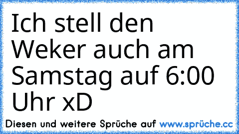 Ich stell den Weker auch am Samstag auf 6:00 Uhr xD