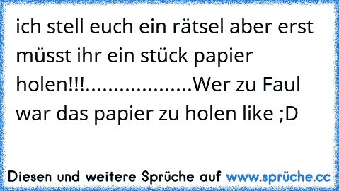 ich stell euch ein rätsel aber erst müsst ihr ein stück papier holen!!!
.
.
.
.
.
.
.
.
.
.
.
.
.
.
.
.
.
.
.
Wer zu Faul war das papier zu holen like ;D