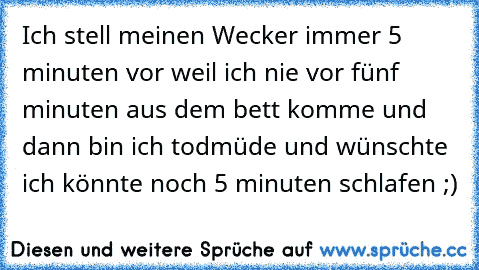 Ich stell meinen Wecker immer 5 minuten vor weil ich nie vor fünf minuten aus dem bett komme und dann bin ich todmüde und wünschte ich könnte noch 5 minuten schlafen ;)