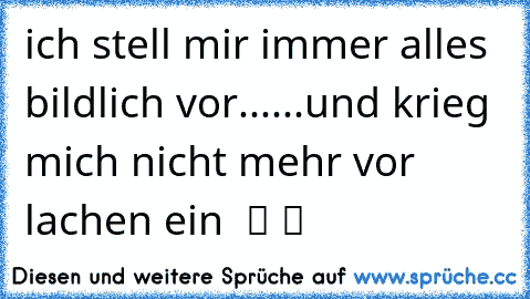 ich stell mir immer alles bildlich vor......und krieg mich nicht mehr vor lachen ein ☺ ツ ツ