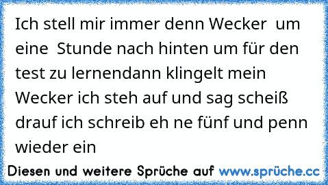 Ich stell mir immer denn Wecker  um eine  Stunde nach hinten um für den test zu lernen
dann klingelt mein  Wecker ich steh auf und sag scheiß drauf ich schreib eh ne fünf und penn wieder ein