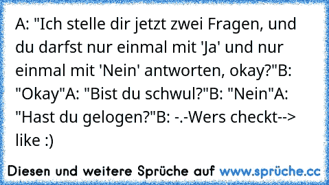 A: "Ich stelle dir jetzt zwei Fragen, und du darfst nur einmal mit 'Ja' und nur einmal mit 'Nein' antworten, okay?"
B: "Okay"
A: "Bist du schwul?"
B: "Nein"
A: "Hast du gelogen?"
B: -.-
Wers checkt--> like :)