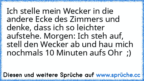 Ich stelle mein Wecker in die andere Ecke des Zimmers und denke, dass ich so leichter aufstehe. Morgen: Ich steh auf, stell den Wecker ab und hau mich nochmals 10 Minuten aufs Ohr  ;)